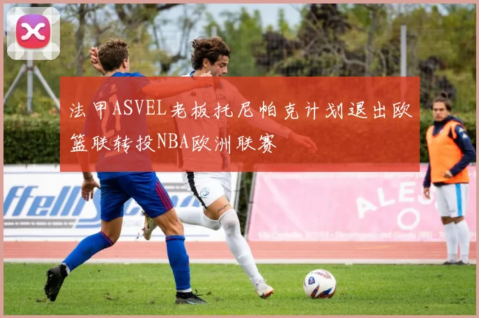 法甲ASVEL老板托尼帕克计划退出欧篮联转投NBA欧洲联赛