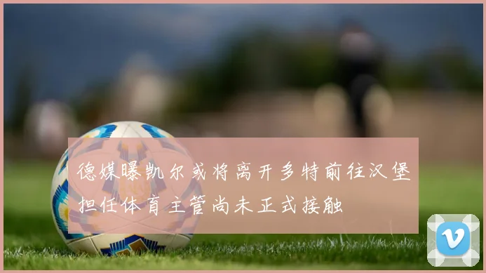 德媒曝凯尔或将离开多特前往汉堡担任体育主管尚未正式接触