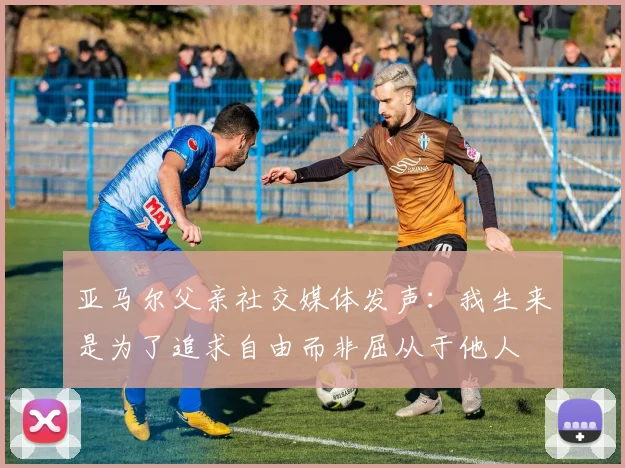 亚马尔父亲社交媒体发声：我生来是为了追求自由而非屈从于他人