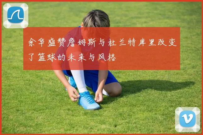 余华盛赞詹姆斯与杜兰特库里改变了篮球的未来与风格