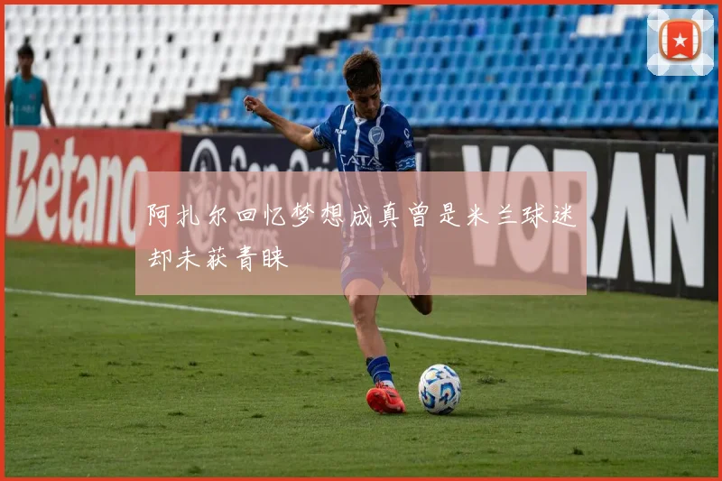 阿扎尔回忆梦想成真曾是米兰球迷却未获青睐