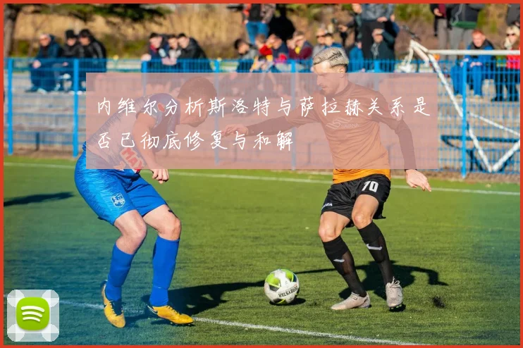 内维尔分析斯洛特与萨拉赫关系是否已彻底修复与和解