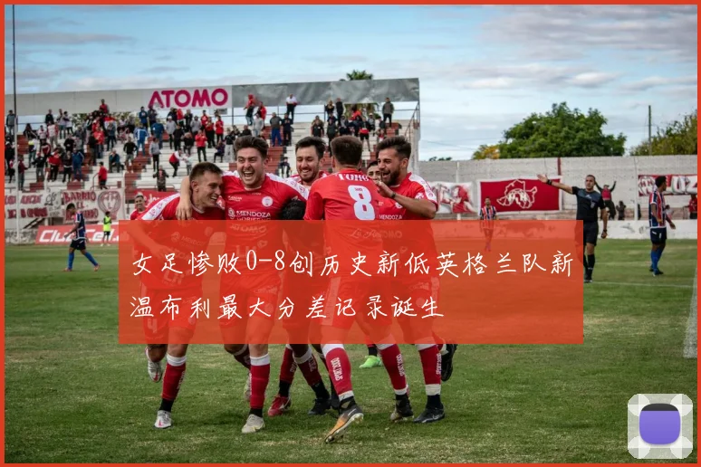 女足惨败0-8创历史新低英格兰队新温布利最大分差记录诞生