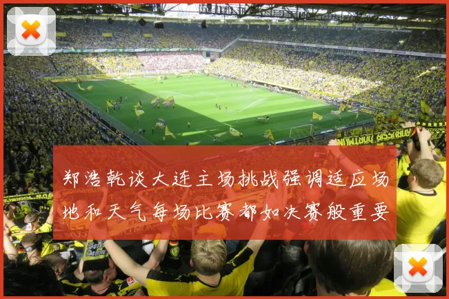 郑浩乾谈大连主场挑战强调适应场地和天气每场比赛都如决赛般重要
