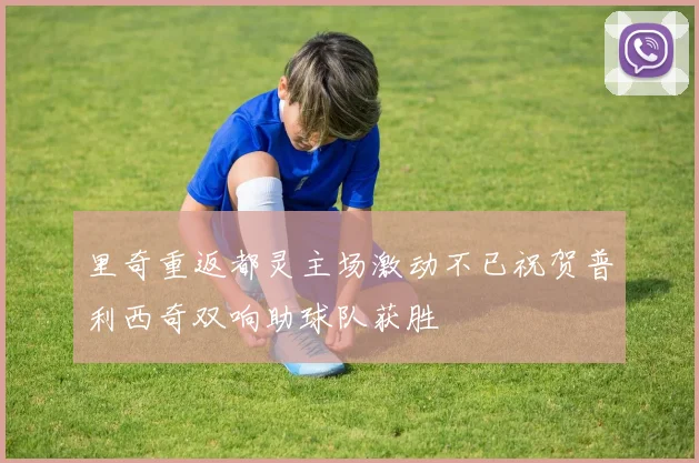 里奇重返都灵主场激动不已祝贺普利西奇双响助球队获胜
