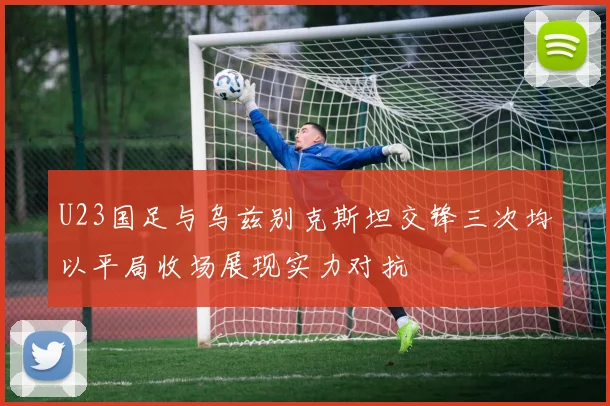 U23国足与乌兹别克斯坦交锋三次均以平局收场展现实力对抗