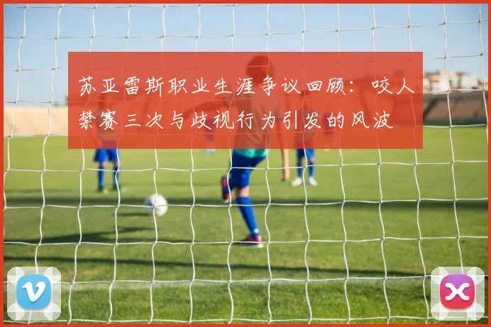 苏亚雷斯职业生涯争议回顾：咬人禁赛三次与歧视行为引发的风波