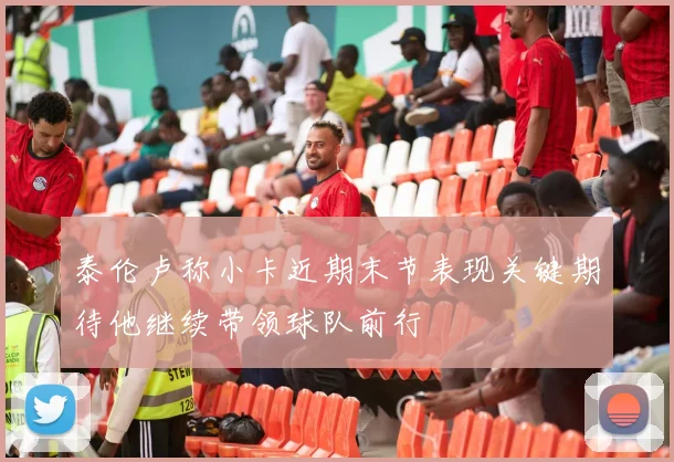 泰伦卢称小卡近期末节表现关键期待他继续带领球队前行