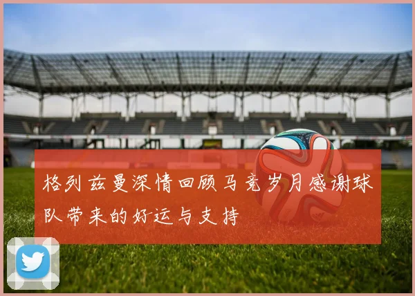 格列兹曼深情回顾马竞岁月感谢球队带来的好运与支持