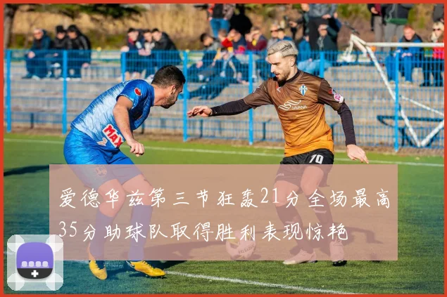 爱德华兹第三节狂轰21分全场最高35分助球队取得胜利表现惊艳