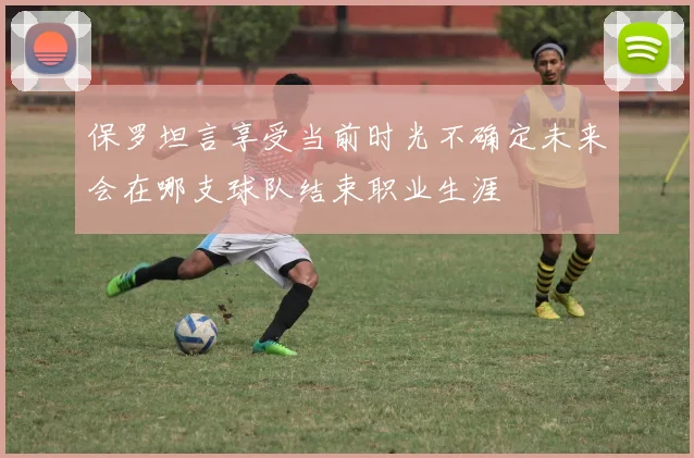 保罗坦言享受当前时光不确定未来会在哪支球队结束职业生涯