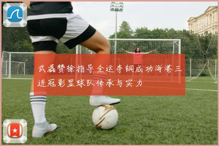 武磊赞徐指导全运夺铜成功海港三连冠彰显球队传承与实力