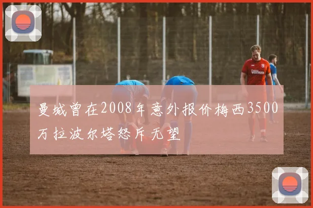 曼城曾在2008年意外报价梅西3500万拉波尔塔怒斥无望