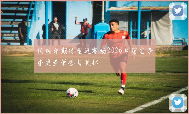 伯纳尔期待重返赛场2026年誓言争夺更多荣誉与奖杯