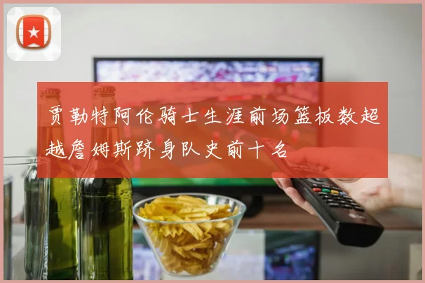 贾勒特阿伦骑士生涯前场篮板数超越詹姆斯跻身队史前十名