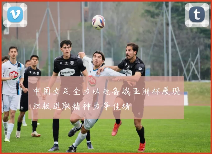 中国女足全力以赴备战亚洲杯展现积极进取精神力争佳绩