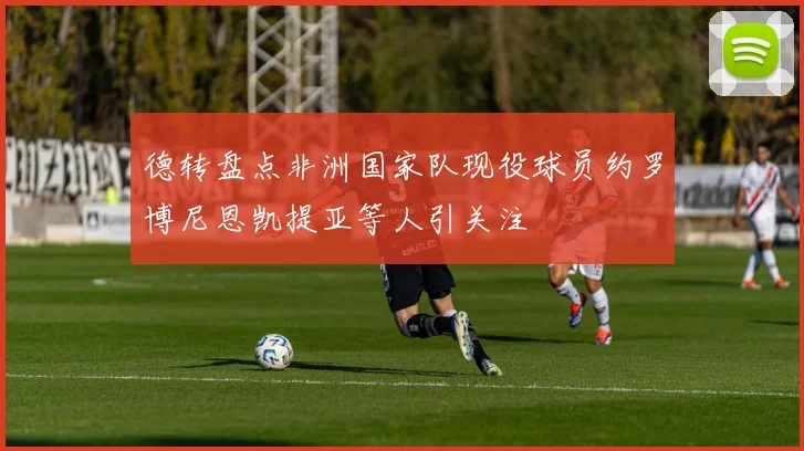 德转盘点非洲国家队现役球员约罗博尼恩凯提亚等人引关注