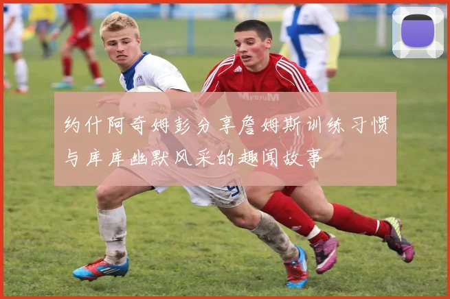 约什阿奇姆彭分享詹姆斯训练习惯与库库幽默风采的趣闻故事