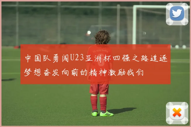 中国队勇闯U23亚洲杯四强之路追逐梦想奋发向前的精神激励我们