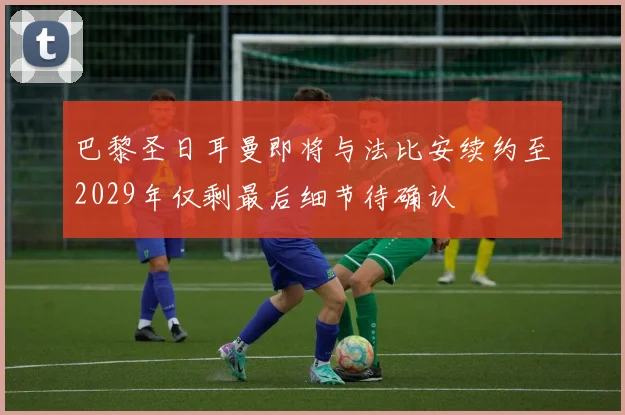 巴黎圣日耳曼即将与法比安续约至2029年仅剩最后细节待确认
