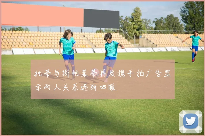 托蒂与斯帕莱蒂再度携手拍广告显示两人关系逐渐回暖