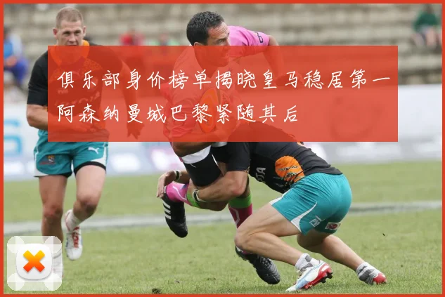 俱乐部身价榜单揭晓皇马稳居第一阿森纳曼城巴黎紧随其后