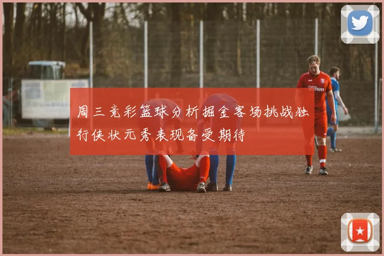 周三竞彩篮球分析掘金客场挑战独行侠状元秀表现备受期待