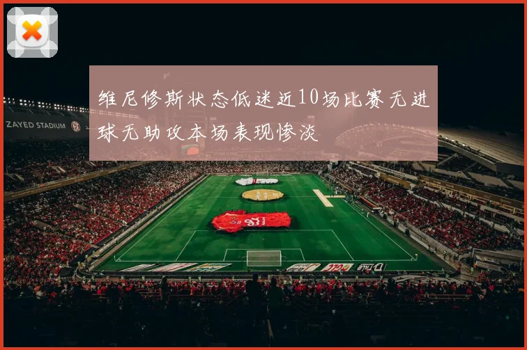 维尼修斯状态低迷近10场比赛无进球无助攻本场表现惨淡