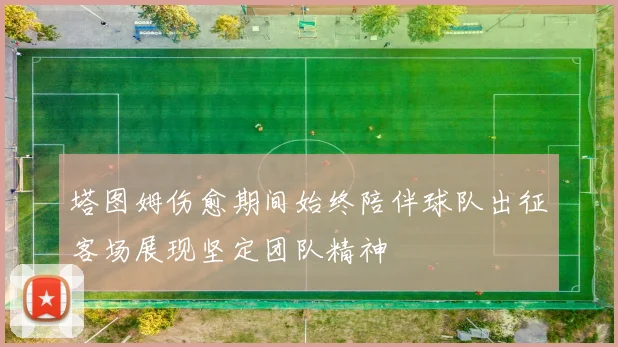 塔图姆伤愈期间始终陪伴球队出征客场展现坚定团队精神