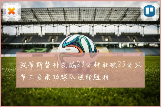 波蒂斯替补发威23分钟狂砍25分末节三分雨助球队逆转胜利