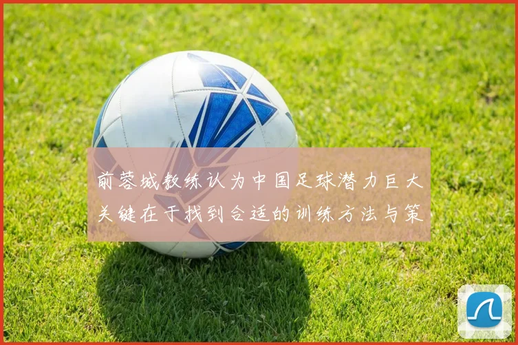前蓉城教练认为中国足球潜力巨大关键在于找到合适的训练方法与策略