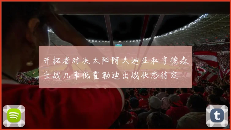 开拓者对决太阳阿夫迪亚和亨德森出战几率低霍勒迪出战状态待定