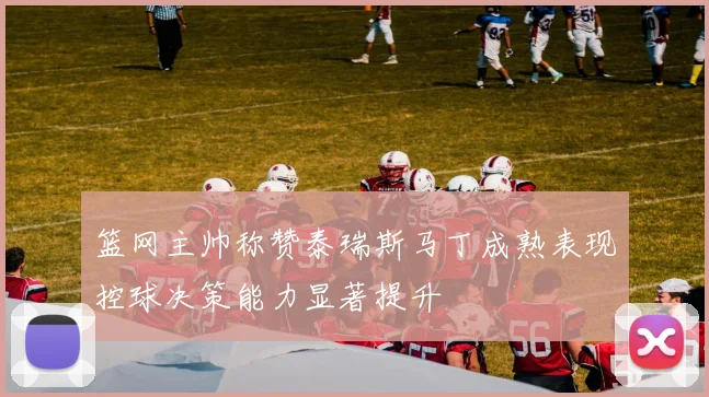 篮网主帅称赞泰瑞斯马丁成熟表现控球决策能力显著提升