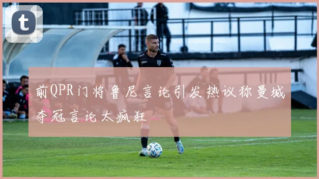 前QPR门将鲁尼言论引发热议称曼城夺冠言论太疯狂