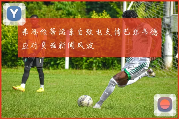 弗洛伦蒂诺亲自致电支持巴尔韦德应对负面新闻风波