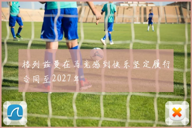 格列兹曼在马竞感到快乐坚定履行合同至2027年
