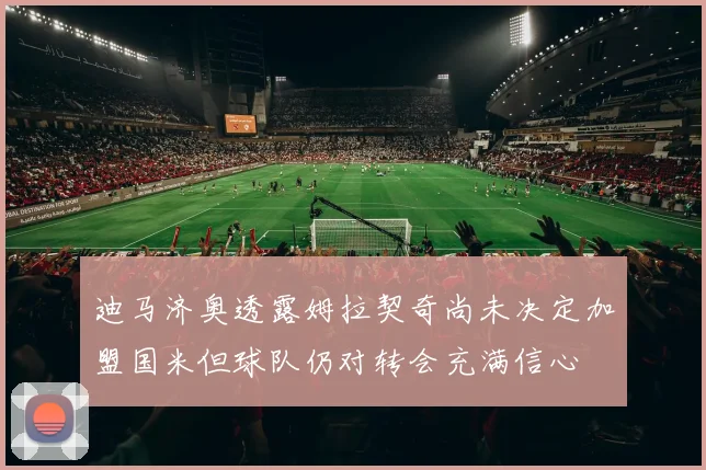 迪马济奥透露姆拉契奇尚未决定加盟国米但球队仍对转会充满信心