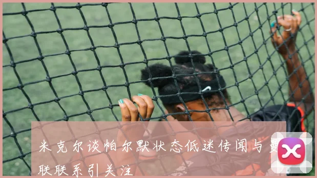 米克尔谈帕尔默状态低迷传闻与曼联联系引关注