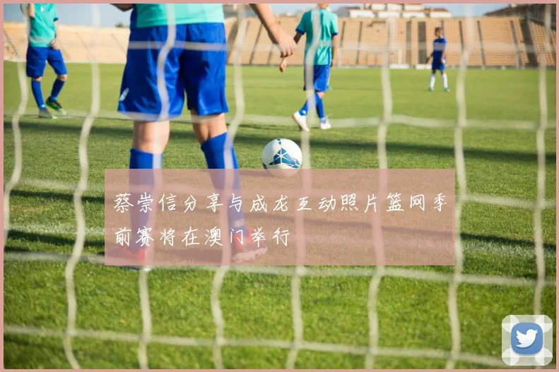 蔡崇信分享与成龙互动照片篮网季前赛将在澳门举行