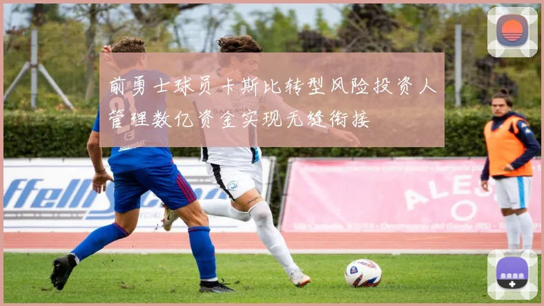 前勇士球员卡斯比转型风险投资人管理数亿资金实现无缝衔接
