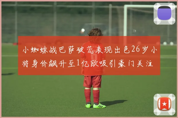 小蜘蛛战巴萨破荒表现出色26岁小将身价飙升至1亿欧吸引豪门关注