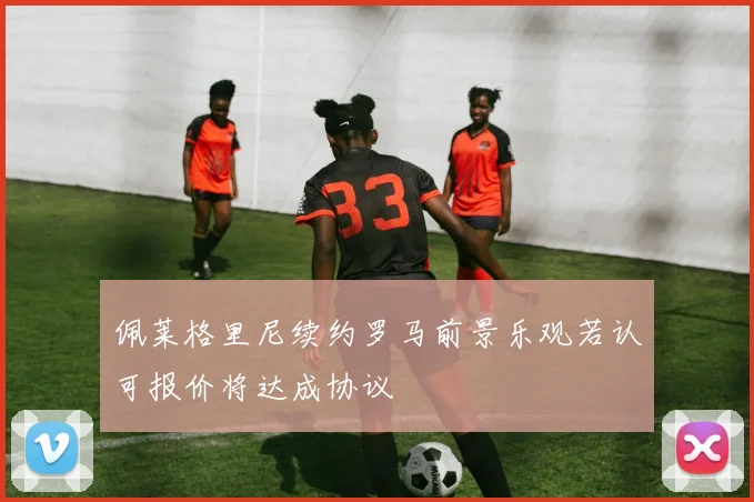 佩莱格里尼续约罗马前景乐观若认可报价将达成协议