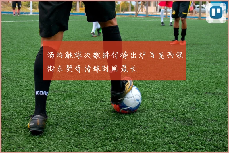 场均触球次数排行榜出炉马克西领衔东契奇持球时间最长