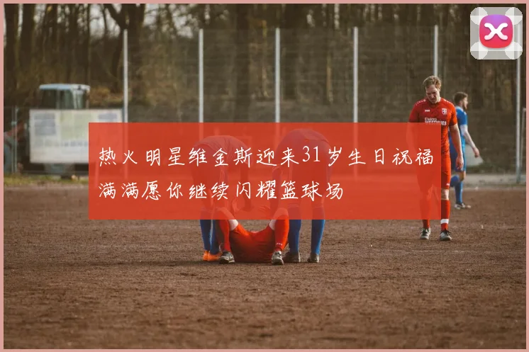 热火明星维金斯迎来31岁生日祝福满满愿你继续闪耀篮球场