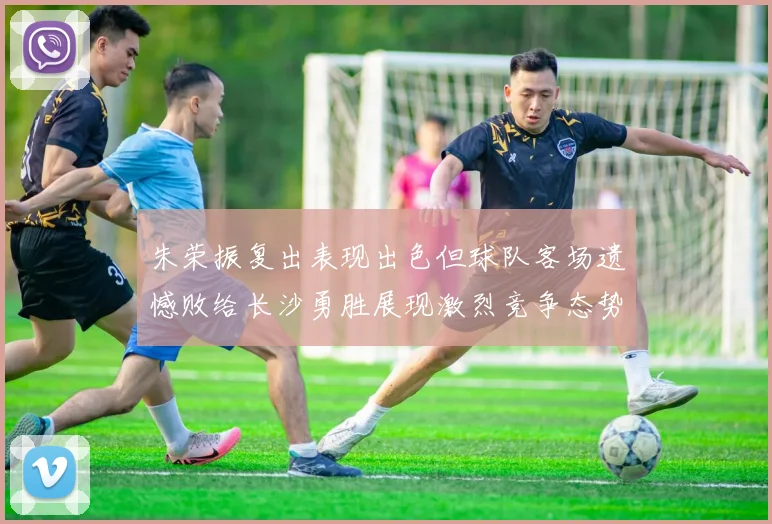 朱荣振复出表现出色但球队客场遗憾败给长沙勇胜展现激烈竞争态势