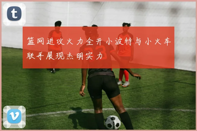 篮网进攻火力全开小波特与小火车联手展现杰明实力