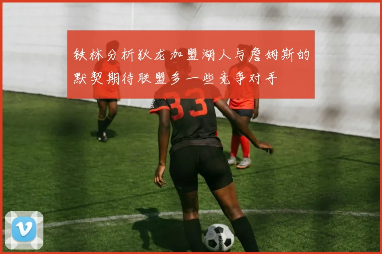 铁林分析狄龙加盟湖人与詹姆斯的默契期待联盟多一些竞争对手