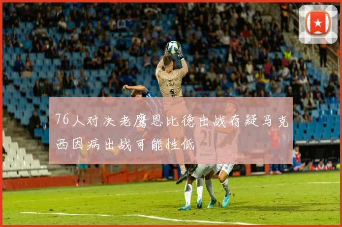 76人对决老鹰恩比德出战存疑马克西因病出战可能性低